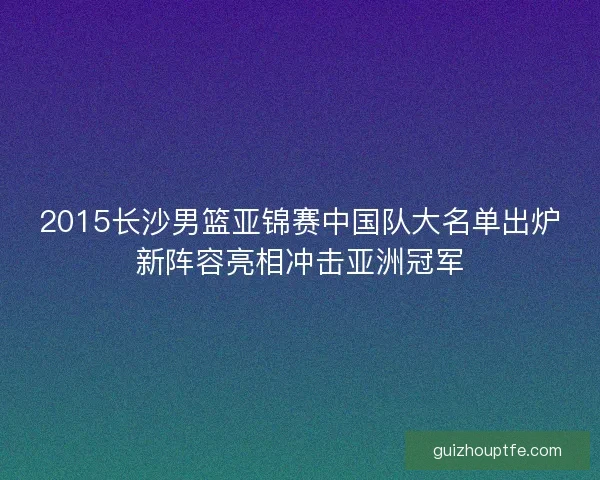 2015长沙男篮亚锦赛中国队大名单出炉新阵容亮相冲击亚洲冠军