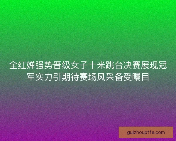全红婵强势晋级女子十米跳台决赛展现冠军实力引期待赛场风采备受瞩目