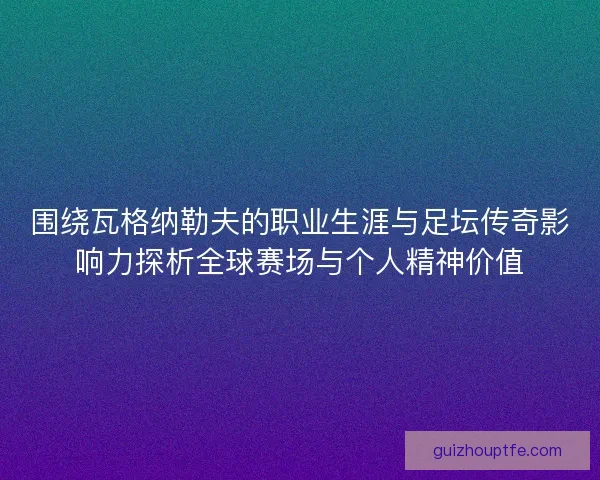 围绕瓦格纳勒夫的职业生涯与足坛传奇影响力探析全球赛场与个人精神价值