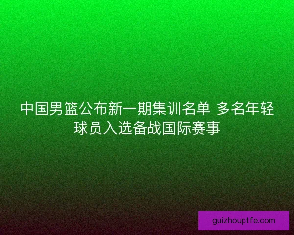 中国男篮公布新一期集训名单 多名年轻球员入选备战国际赛事
