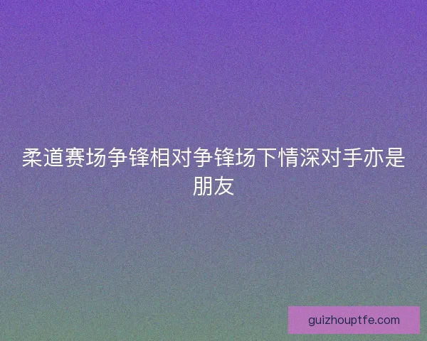 柔道赛场争锋相对争锋场下情深对手亦是朋友