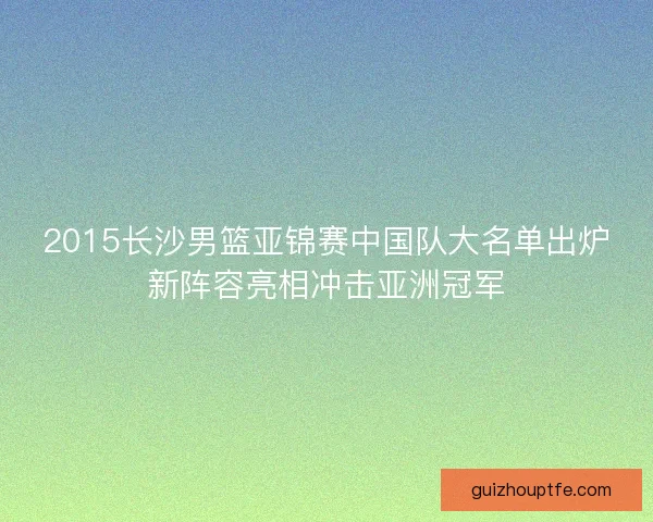 2015长沙男篮亚锦赛中国队大名单出炉新阵容亮相冲击亚洲冠军
