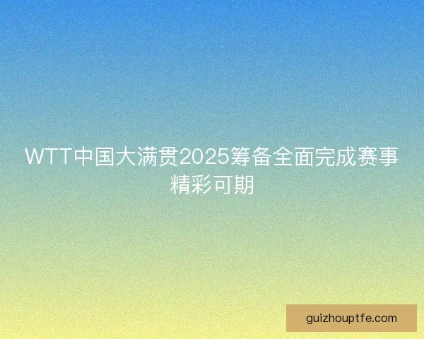 WTT中国大满贯2025筹备全面完成赛事精彩可期