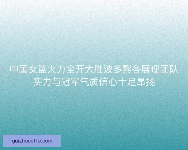 中国女篮火力全开大胜波多黎各展现团队实力与冠军气质信心十足昂扬