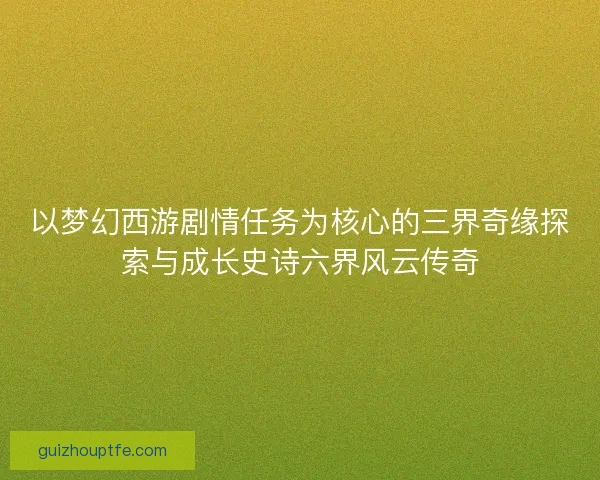 以梦幻西游剧情任务为核心的三界奇缘探索与成长史诗六界风云传奇