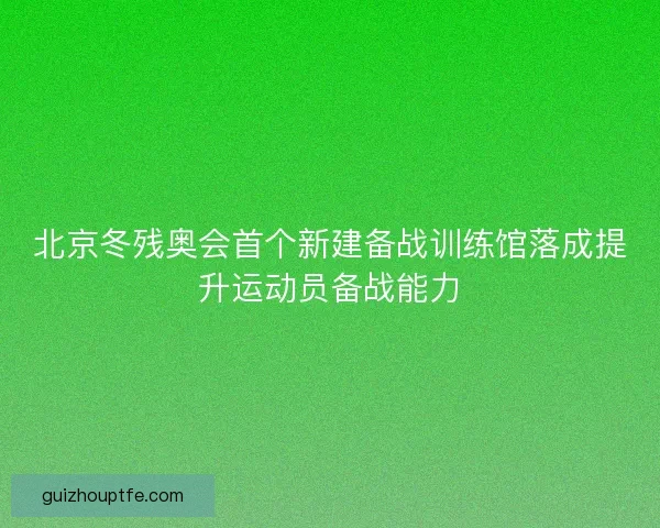 北京冬残奥会首个新建备战训练馆落成提升运动员备战能力