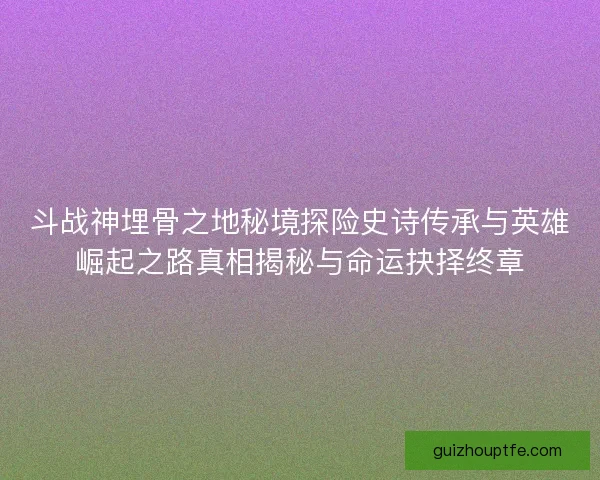 斗战神埋骨之地秘境探险史诗传承与英雄崛起之路真相揭秘与命运抉择终章