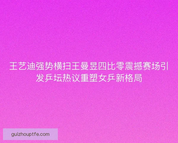王艺迪强势横扫王曼昱四比零震撼赛场引发乒坛热议重塑女乒新格局