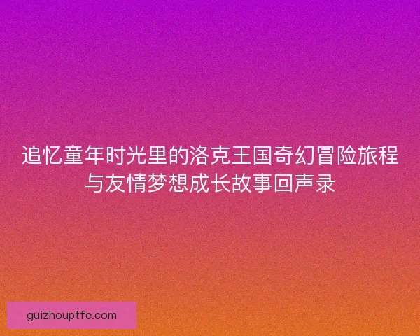 追忆童年时光里的洛克王国奇幻冒险旅程与友情梦想成长故事回声录