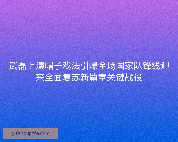 武磊上演帽子戏法引爆全场国家队锋线迎来全面复苏新篇章关键战役