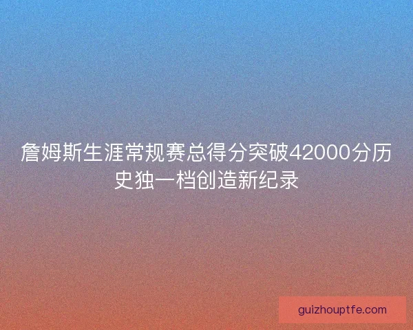 詹姆斯生涯常规赛总得分突破42000分历史独一档创造新纪录