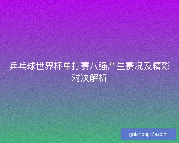 乒乓球世界杯单打赛八强产生赛况及精彩对决解析