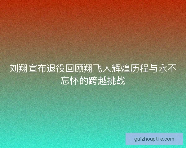刘翔宣布退役回顾翔飞人辉煌历程与永不忘怀的跨越挑战