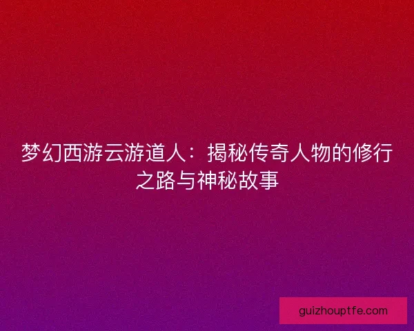 梦幻西游云游道人：揭秘传奇人物的修行之路与神秘故事