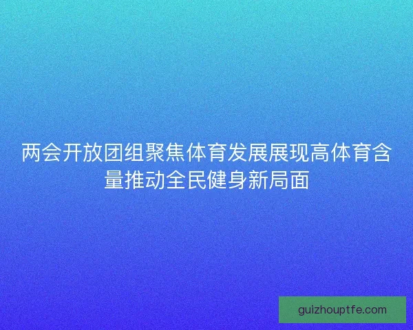两会开放团组聚焦体育发展展现高体育含量推动全民健身新局面 两会开放团组聚焦体育发展展现高体育含量推动全民健身新局面