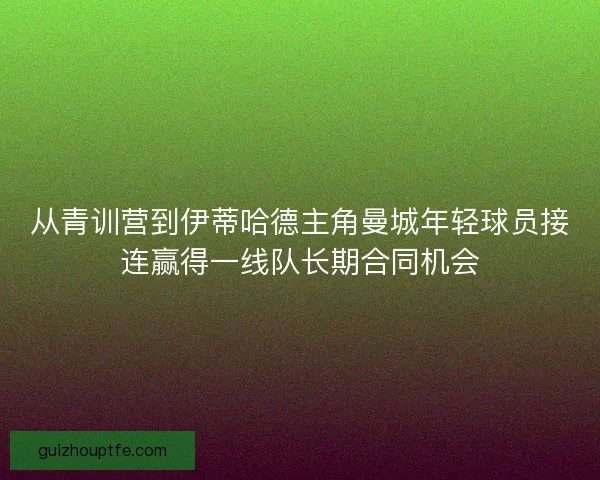 从青训营到伊蒂哈德主角曼城年轻球员接连赢得一线队长期合同机会