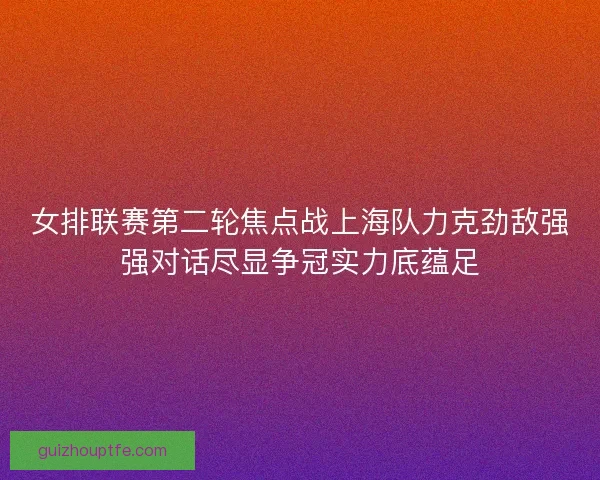 女排联赛第二轮焦点战上海队力克劲敌强强对话尽显争冠实力底蕴足