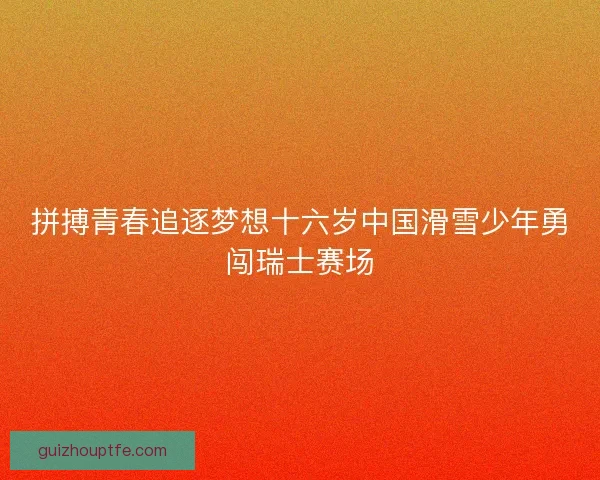 拼搏青春追逐梦想十六岁中国滑雪少年勇闯瑞士赛场