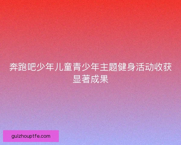 奔跑吧少年儿童青少年主题健身活动收获显著成果