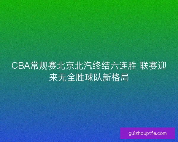 CBA常规赛北京北汽终结六连胜 联赛迎来无全胜球队新格局